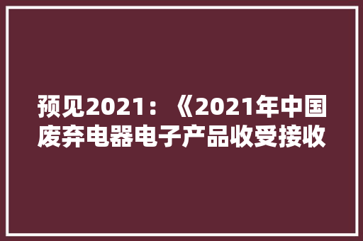 预见2021：《2021年中国废弃电器电子产品收受接收处理行业全景图谱》