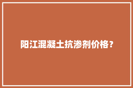 阳江混凝土抗渗剂价格？,阳江市天气预报。