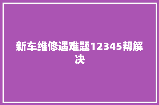 新车维修遇难题12345帮解决