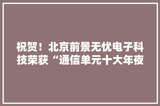 祝贺！北京前景无忧电子科技荣获“通信单元十大年夜品牌”名列前二