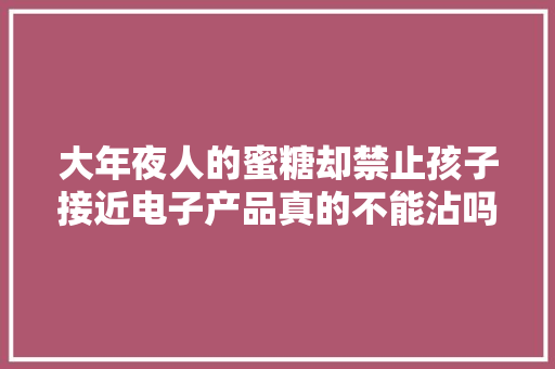 大年夜人的蜜糖却禁止孩子接近电子产品真的不能沾吗？