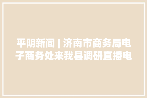 平阴新闻 | 济南市商务局电子商务处来我县调研直播电商成长情况