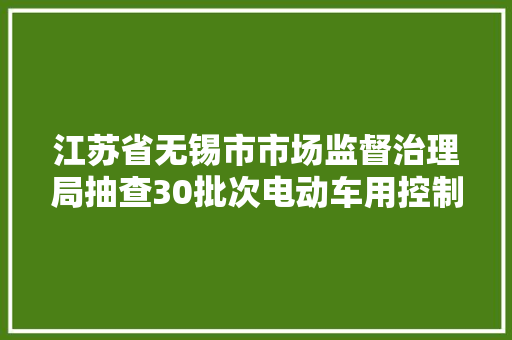 江苏省无锡市市场监督治理局抽查30批次电动车用控制器产品 全部合格