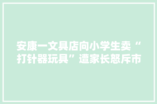 安康一文具店向小学生卖“打针器玩具”遭家长怒斥市监局：已要求下架展开排查