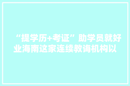 “提学历+考证”助学员就好业海南这家连续教诲机构以优势本钱“吸睛”