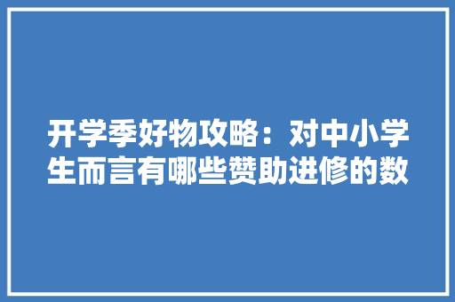 开学季好物攻略：对中小学生而言有哪些赞助进修的数码利器？