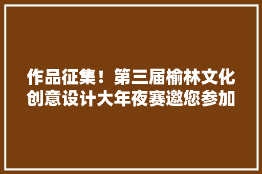 作品征集！第三届榆林文化创意设计大年夜赛邀您参加
