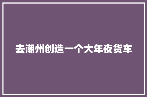 去潮州创造一个大年夜货车