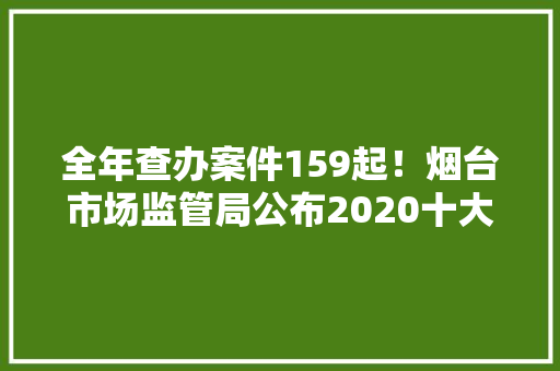 全年查办案件159起！烟台市场监管局公布2020十大年夜打假案例