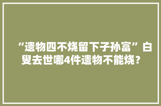 “遗物四不烧留下子孙富”白叟去世哪4件遗物不能烧？
