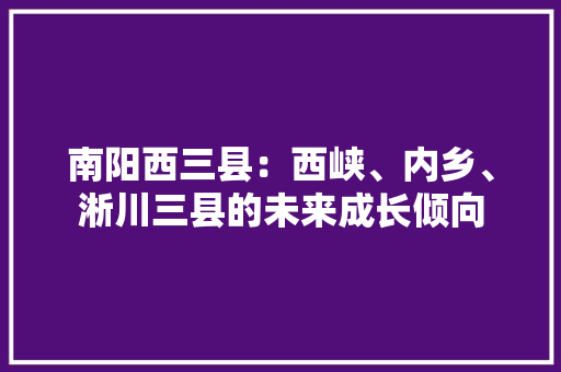 南阳西三县：西峡、内乡、淅川三县的未来成长倾向