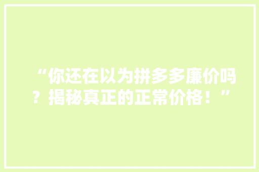 “你还在以为拼多多廉价吗？揭秘真正的正常价格！”
