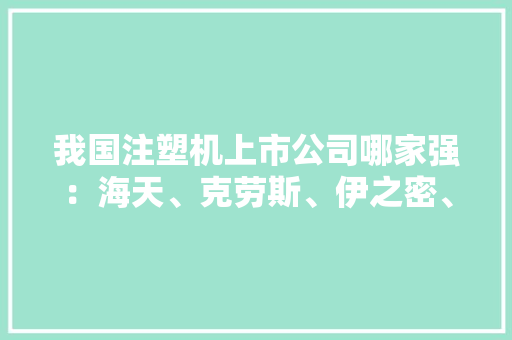 我国注塑机上市公司哪家强：海天、克劳斯、伊之密、大年夜同、泰瑞等
