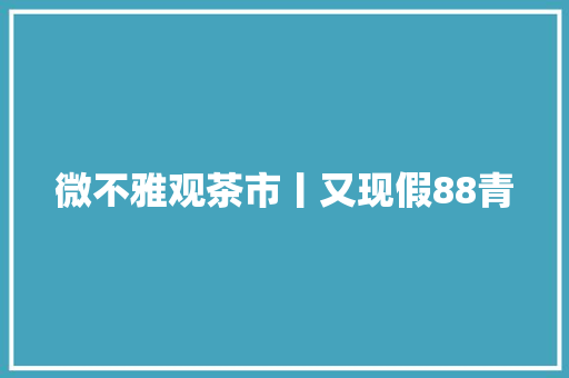 微不雅观茶市丨又现假88青,普洱茶生茶和熟茶哪个好。