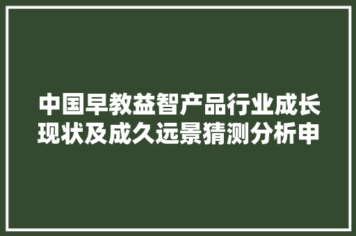 中国早教益智产品行业成长现状及成久远景猜测分析申报,早教课程都有哪些内容0-3岁。