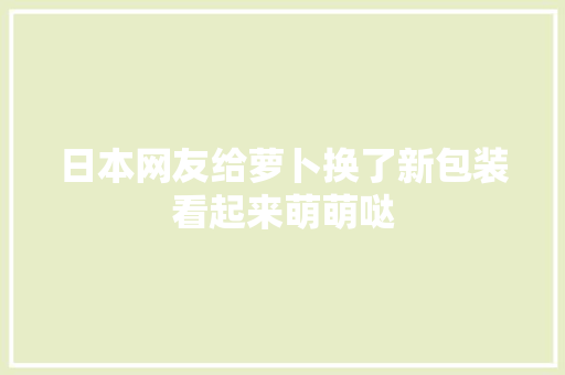 日本网友给萝卜换了新包装看起来萌萌哒,萝卜的功效与作用与主治。