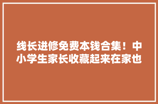 线长进修免费本钱合集！中小学生家长收藏起来在家也能带娃学,英语咨询。