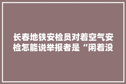 长春地铁安检员对着空气安检怎能说举报者是“闲着没事干”？
