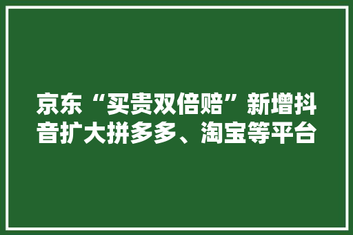 京东“买贵双倍赔”新增抖音扩大拼多多、淘宝等平台的比价范围