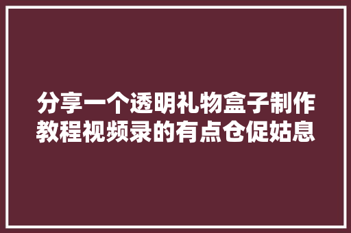 分享一个透明礼物盒子制作教程视频录的有点仓促姑息看吧,盒子生工试剂盒。