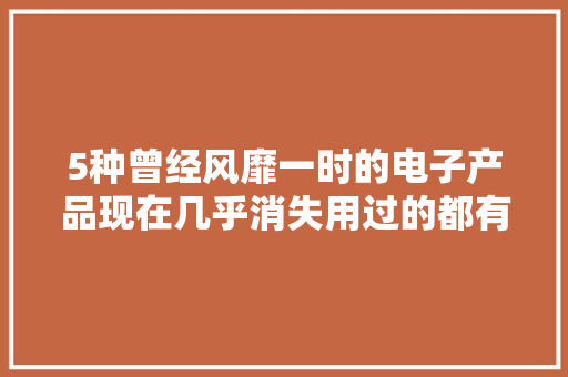 5种曾经风靡一时的电子产品现在几乎消失用过的都有孩子了