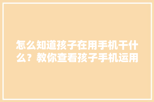 怎么知道孩子在用手机干什么？教你查看孩子手机运用记录