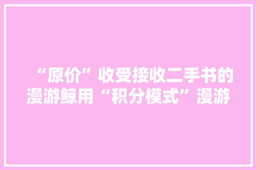 “原价”收受接收二手书的漫游鲸用“积分模式”漫游书海