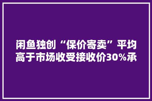 闲鱼独创“保价寄卖”平均高于市场收受接收价30%承诺48小时卖出