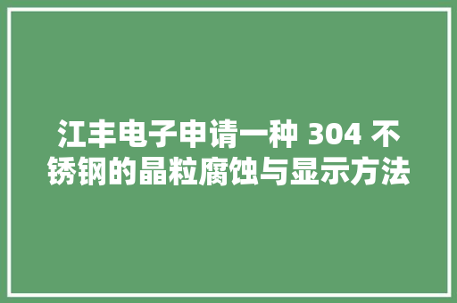 江丰电子申请一种 304 不锈钢的晶粒腐蚀与显示方法专利能很好地不雅观察到 304 不锈钢的金相组织