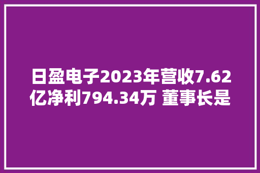 日盈电子2023年营收7.62亿净利794.34万 董事长是蓉珠薪酬82.7万