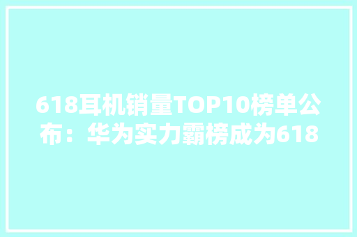 618耳机销量TOP10榜单公布：华为实力霸榜成为618热销爆款！