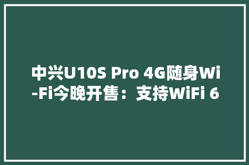 中兴U10S Pro 4G随身Wi-Fi今晚开售：支持WiFi 6249元