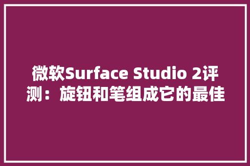 微软Surface Studio 2评测：旋钮和笔组成它的最佳生态丨模范评测