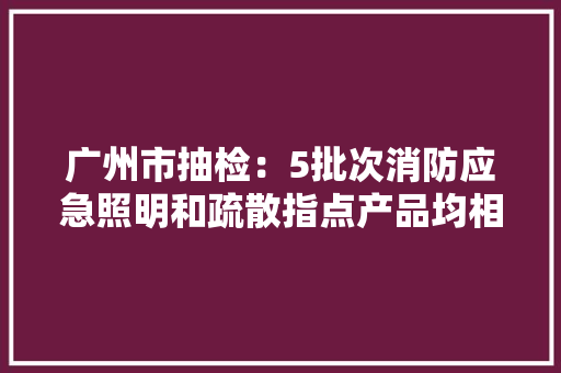 广州市抽检：5批次消防应急照明和疏散指点产品均相符标准要求