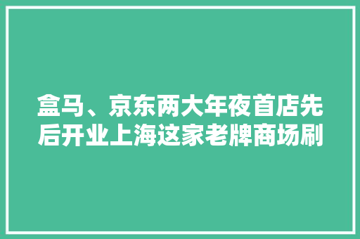 盒马、京东两大年夜首店先后开业上海这家老牌商场刷新“一刻钟便平易近生活圈”