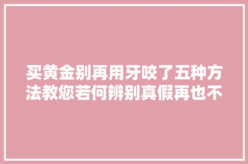 买黄金别再用牙咬了五种方法教您若何辨别真假再也不怕被忽悠,黄金首饰价格今天多少一克。