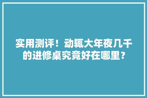 实用测评！动辄大年夜几千的进修桌究竟好在哪里？