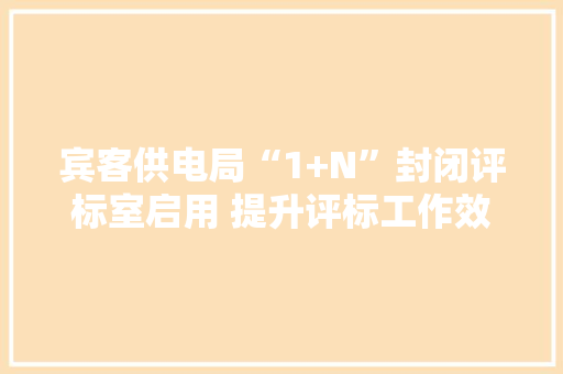 宾客供电局“1+N”封闭评标室启用 提升评标工作效率
