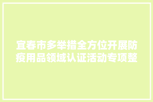 宜春市多举措全方位开展防疫用品领域认证活动专项整治行动