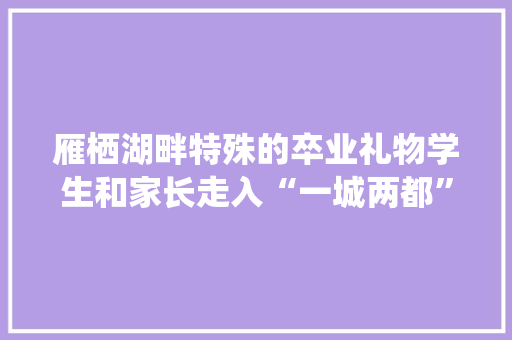 雁栖湖畔特殊的卒业礼物学生和家长走入“一城两都”