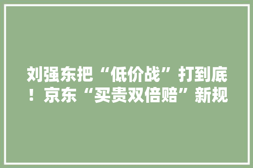 刘强东把“低价战”打到底！京东“买贵双倍赔”新规今日生效：新增抖音扩大拼多多和淘宝比价范围附电子商务市场竞争情况