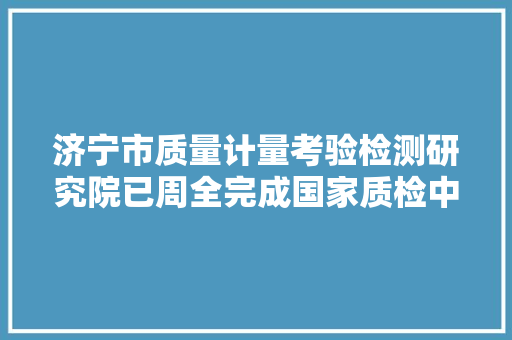 济宁市质量计量考验检测研究院已周全完成国家质检中央依托法人单位变更工作,国家女子足球队。