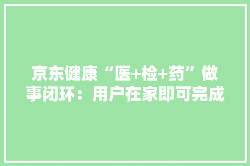 京东健康“医+检+药”做事闭环：用户在家即可完成采血检测与在线问诊