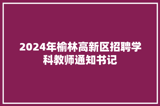 2024年榆林高新区招聘学科教师通知书记