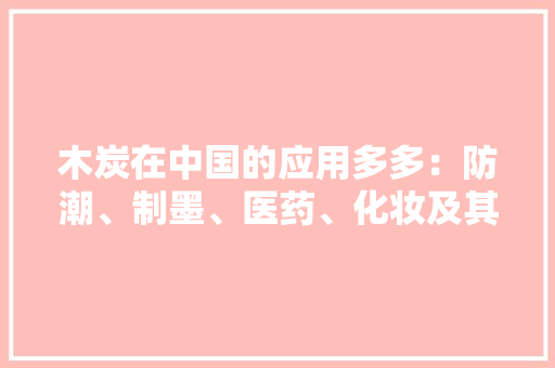 木炭在中国的应用多多：防潮、制墨、医药、化妆及其他