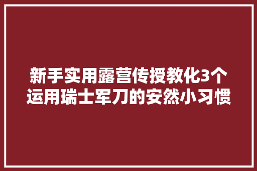 新手实用露营传授教化3个运用瑞士军刀的安然小习惯