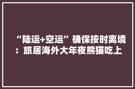 “陆运+空运”确保按时离境：旅居海外大年夜熊猫吃上国产新鲜竹笋
