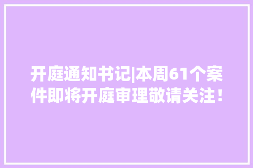 开庭通知书记|本周61个案件即将开庭审理敬请关注！