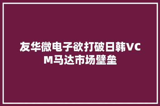 友华微电子欲打破日韩VCM马达市场壁垒