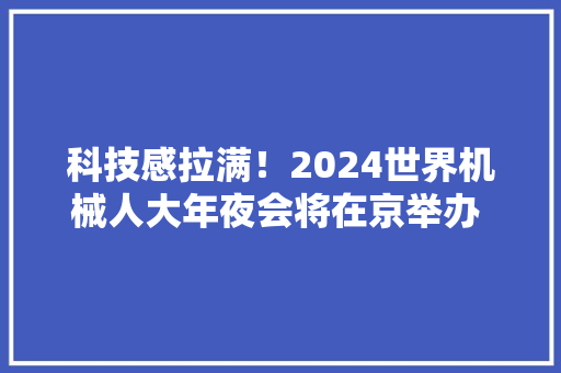 科技感拉满！2024世界机械人大年夜会将在京举办  600多件立异产品和60多款首发新品将集中亮相
